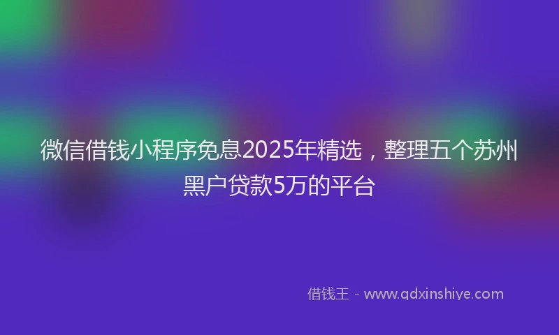 微信借钱小程序免息2025年精选，整理五个苏州黑户贷款5万的平台