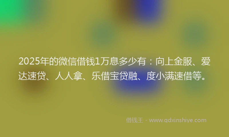2025年的微信借钱1万息多少有：向上金服、爱达速贷、人人拿、乐借宝贷融、度小满速借等。
