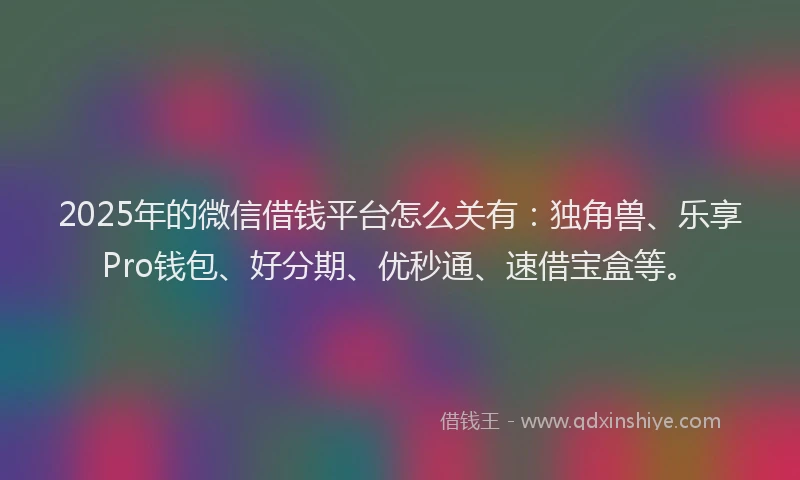2025年的微信借钱平台怎么关有：独角兽、乐享Pro钱包、好分期、优秒通、速借宝盒等。
