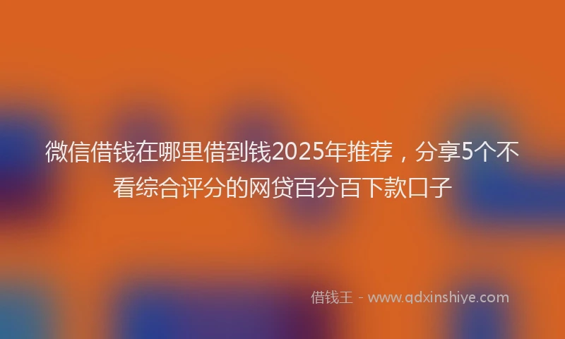 微信借钱在哪里借到钱2025年推荐，分享5个不看综合评分的网贷百分百下款口子