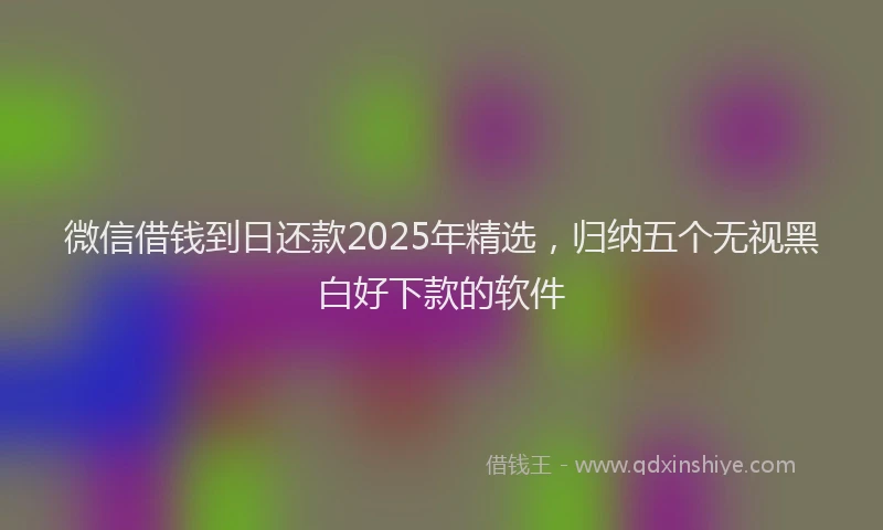 微信借钱到日还款2025年精选，归纳五个无视黑白好下款的软件