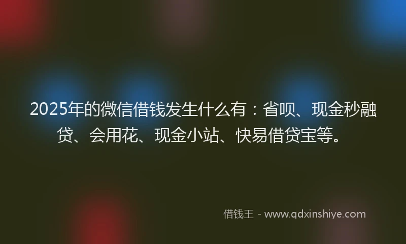 2025年的微信借钱发生什么有：省呗、现金秒融贷、会用花、现金小站、快易借贷宝等。