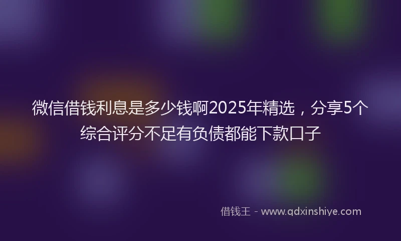 微信借钱利息是多少钱啊2025年精选，分享5个综合评分不足有负债都能下款口子