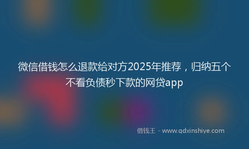 微信借钱怎么退款给对方2025年推荐，归纳五个不看负债秒下款的网贷app