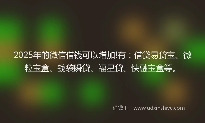 2025年的微信借钱可以增加!有：借贷易贷宝、微粒宝盒、钱袋瞬贷、福星贷、快融宝盒等。