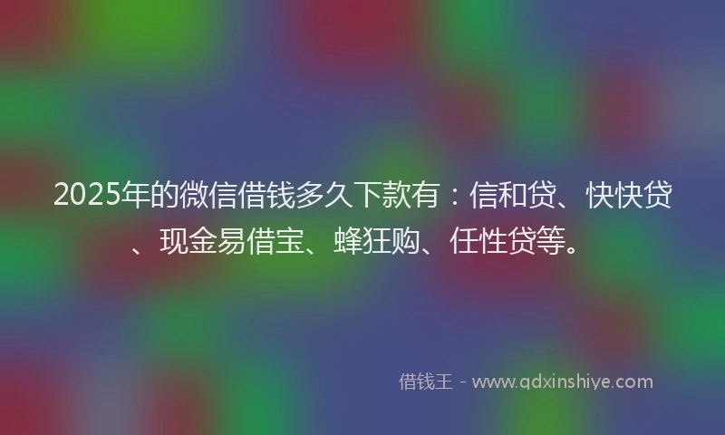 2025年的微信借钱多久下款有：信和贷、快快贷、现金易借宝、蜂狂购、任性贷等。