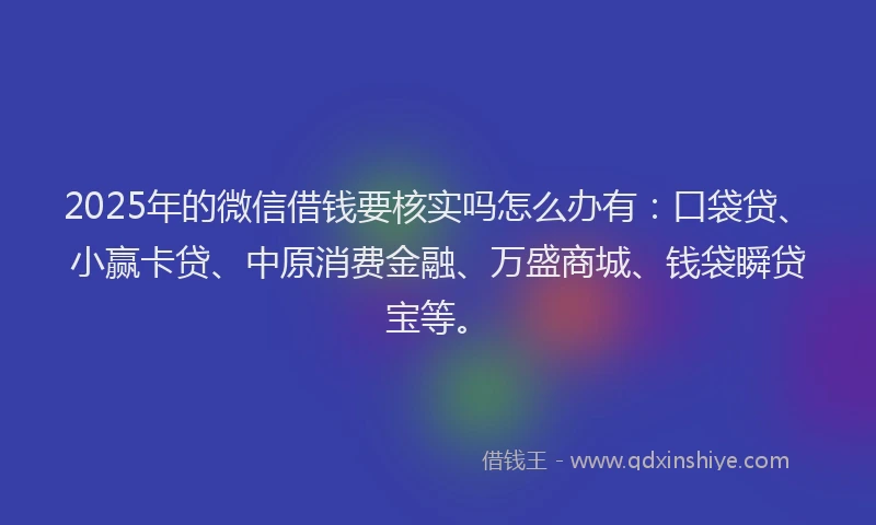 2025年的微信借钱要核实吗怎么办有：口袋贷、小赢卡贷、中原消费金融、万盛商城、钱袋瞬贷宝等。