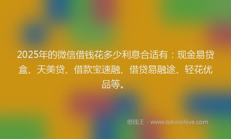 2025年的微信借钱花多少利息合适有：现金易贷盒、天美贷、借款宝速融、借贷易融途、轻花优品等。