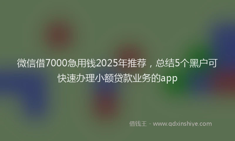 微信借7000急用钱2025年推荐，总结5个黑户可快速办理小额贷款业务的app