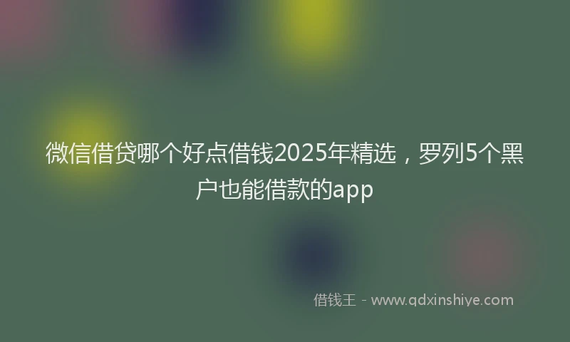 微信借贷哪个好点借钱2025年精选，罗列5个黑户也能借款的app