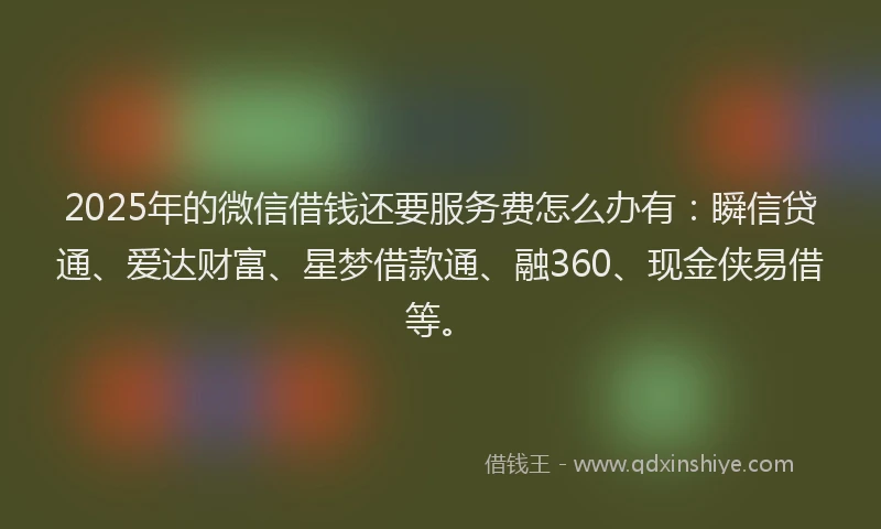 2025年的微信借钱还要服务费怎么办有：瞬信贷通、爱达财富、星梦借款通、融360、现金侠易借等。