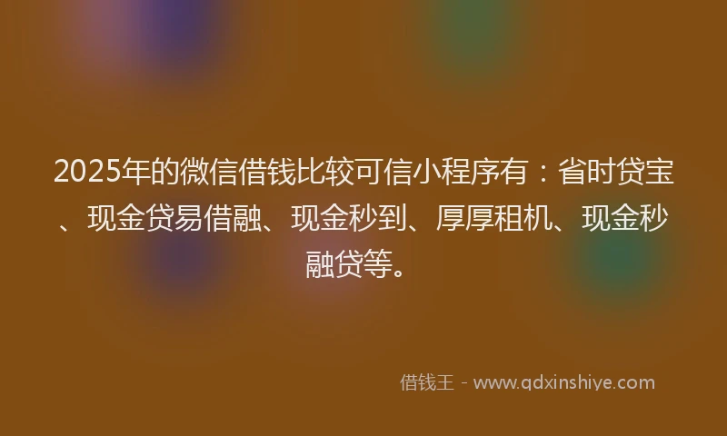 2025年的微信借钱比较可信小程序有：省时贷宝、现金贷易借融、现金秒到、厚厚租机、现金秒融贷等。