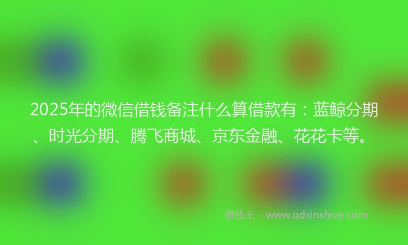 2025年的微信借钱备注什么算借款有：蓝鲸分期、时光分期、腾飞商城、京东金融、花花卡等。