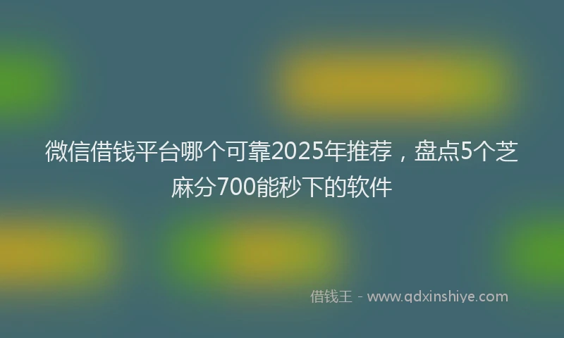 微信借钱平台哪个可靠2025年推荐，盘点5个芝麻分700能秒下的软件