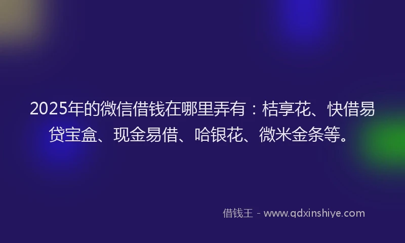 2025年的微信借钱在哪里弄有：桔享花、快借易贷宝盒、现金易借、哈银花、微米金条等。