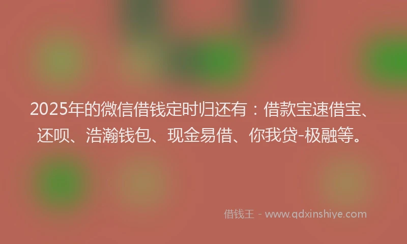 2025年的微信借钱定时归还有：借款宝速借宝、还呗、浩瀚钱包、现金易借、你我贷-极融等。
