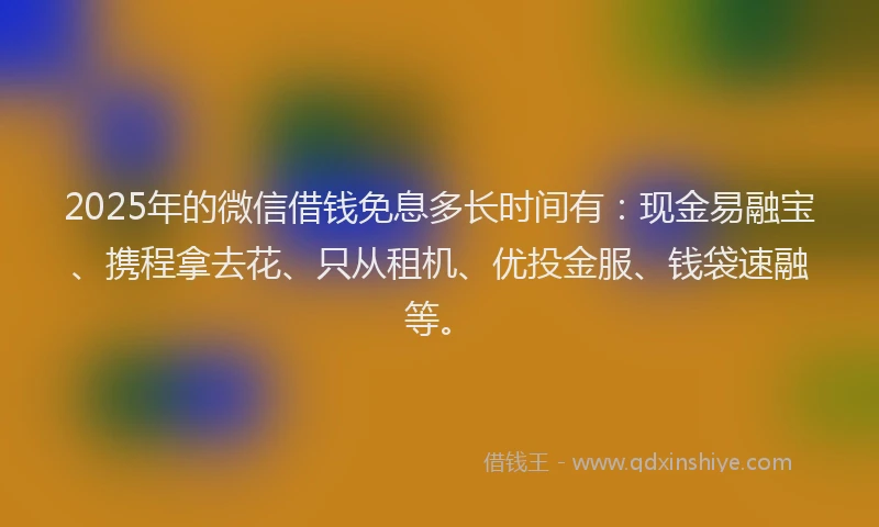 2025年的微信借钱免息多长时间有：现金易融宝、携程拿去花、只从租机、优投金服、钱袋速融等。
