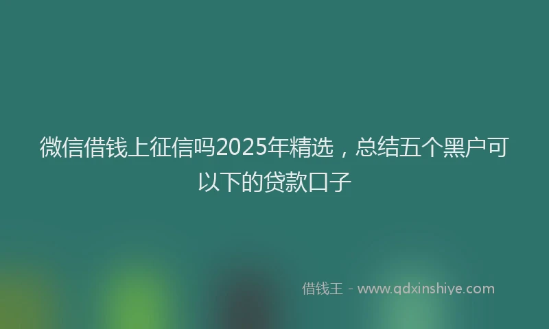 微信借钱上征信吗2025年精选，总结五个黑户可以下的贷款口子