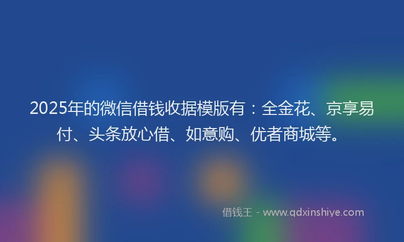 2025年的微信借钱收据模版有：全金花、京享易付、头条放心借、如意购、优者商城等。