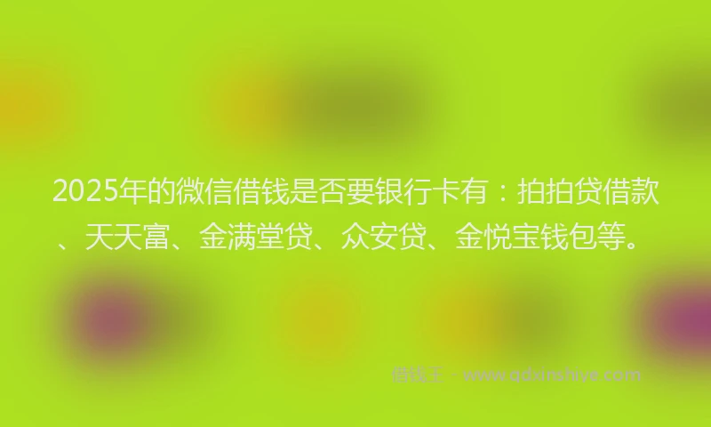 2025年的微信借钱是否要银行卡有：拍拍贷借款、天天富、金满堂贷、众安贷、金悦宝钱包等。