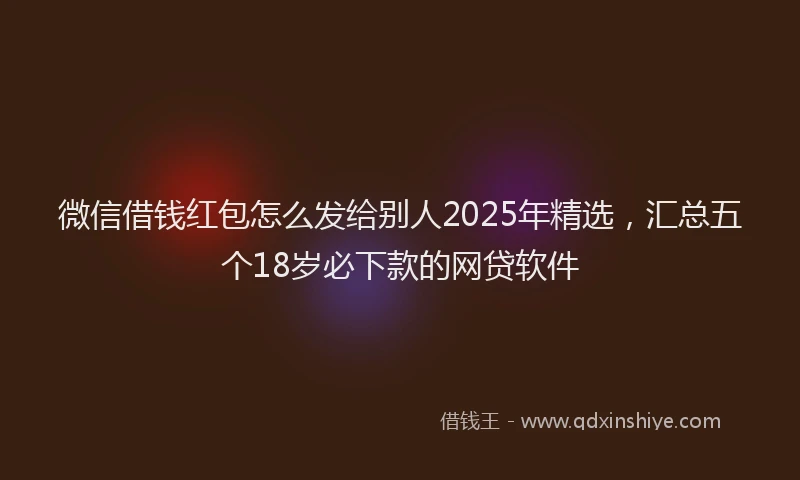微信借钱红包怎么发给别人2025年精选，汇总五个18岁必下款的网贷软件