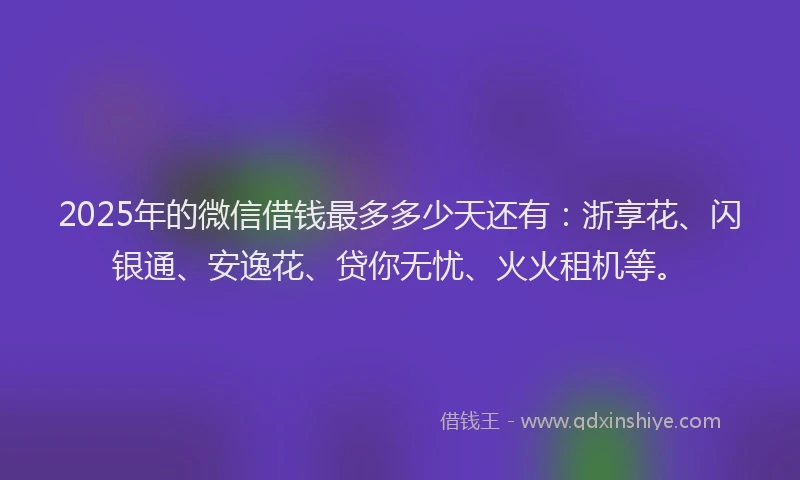 2025年的微信借钱最多多少天还有：浙享花、闪银通、安逸花、贷你无忧、火火租机等。