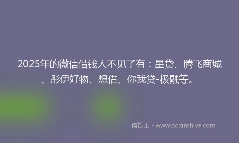 2025年的微信借钱人不见了有：星贷、腾飞商城、彤伊好物、想借、你我贷-极融等。