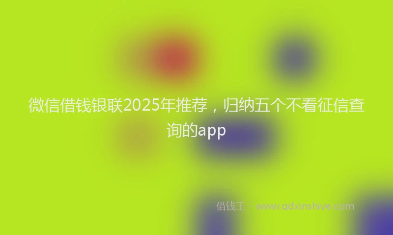 微信借钱银联2025年推荐，归纳五个不看征信查询的app