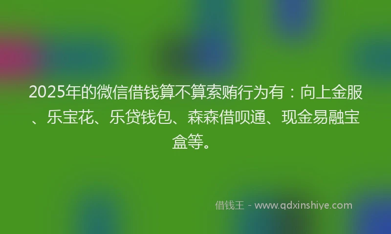 2025年的微信借钱算不算索贿行为有：向上金服、乐宝花、乐贷钱包、森森借呗通、现金易融宝盒等。