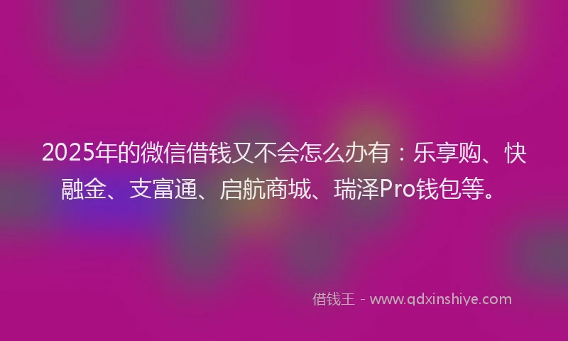 2025年的微信借钱又不会怎么办有：乐享购、快融金、支富通、启航商城、瑞泽Pro钱包等。