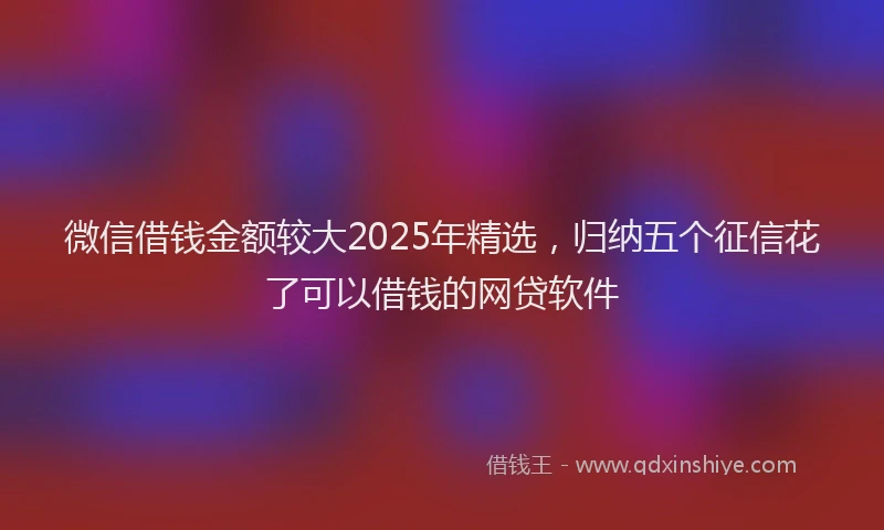 微信借钱金额较大2025年精选，归纳五个征信花了可以借钱的网贷软件