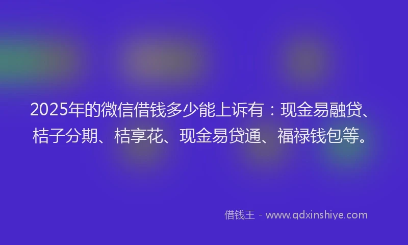 2025年的微信借钱多少能上诉有：现金易融贷、桔子分期、桔享花、现金易贷通、福禄钱包等。