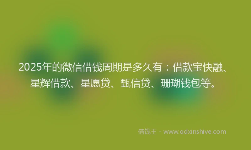 2025年的微信借钱周期是多久有：借款宝快融、星辉借款、星愿贷、甄信贷、珊瑚钱包等。