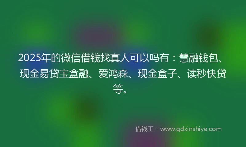 2025年的微信借钱找真人可以吗有：慧融钱包、现金易贷宝盒融、爱鸿森、现金盒子、读秒快贷等。