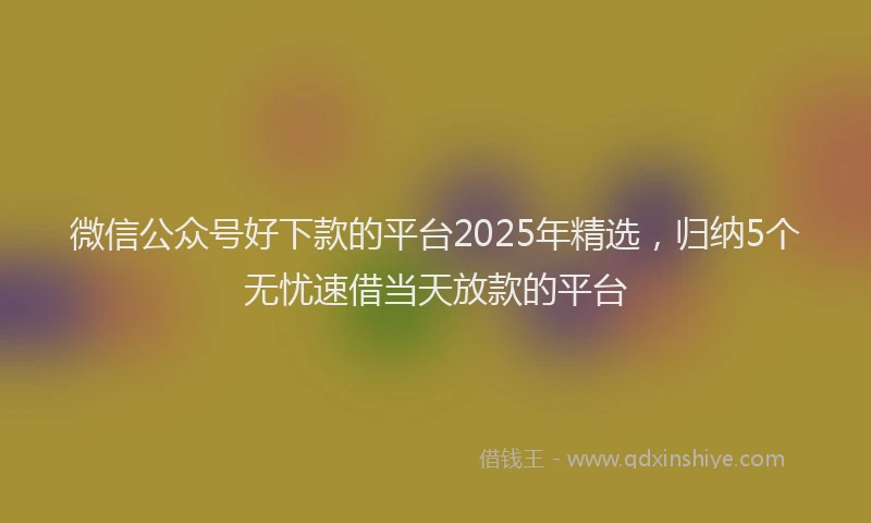 微信公众号好下款的平台2025年精选，归纳5个无忧速借当天放款的平台