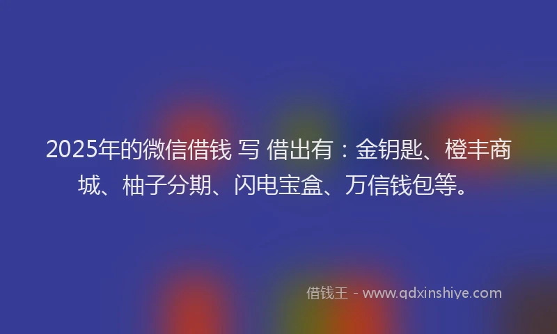 2025年的微信借钱 写 借出有：金钥匙、橙丰商城、柚子分期、闪电宝盒、万信钱包等。