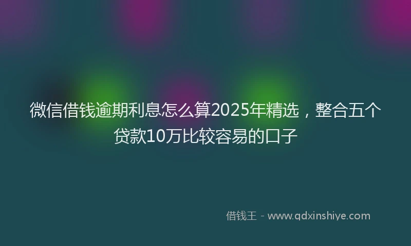 微信借钱逾期利息怎么算2025年精选，整合五个贷款10万比较容易的口子