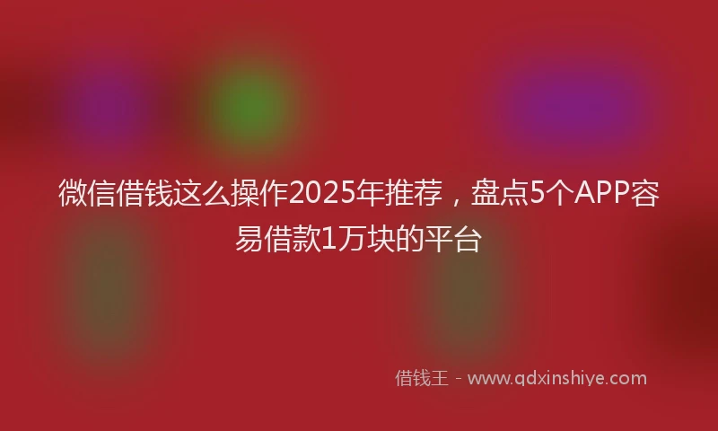 微信借钱这么操作2025年推荐，盘点5个APP容易借款1万块的平台