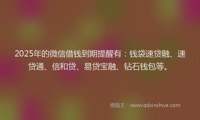 2025年的微信借钱到期提醒有：钱袋速贷融、速贷通、信和贷、易贷宝融、钻石钱包等。
