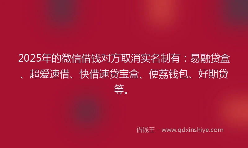 2025年的微信借钱对方取消实名制有：易融贷盒、超爱速借、快借速贷宝盒、便荔钱包、好期贷等。