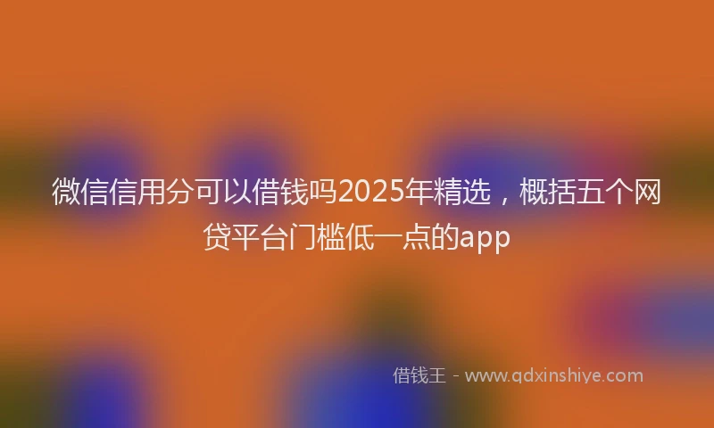 微信信用分可以借钱吗2025年精选，概括五个网贷平台门槛低一点的app
