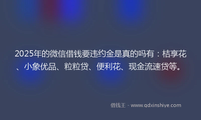 2025年的微信借钱要违约金是真的吗有：桔享花、小象优品、粒粒贷、便利花、现金流速贷等。