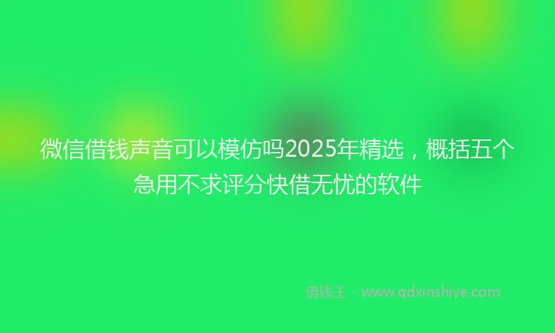 微信借钱声音可以模仿吗2025年精选，概括五个急用不求评分快借无忧的软件