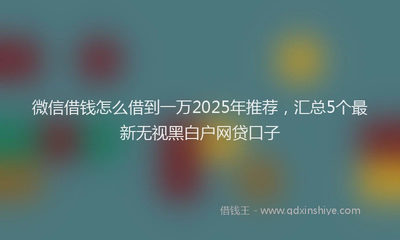 微信借钱怎么借到一万2025年推荐，汇总5个最新无视黑白户网贷口子