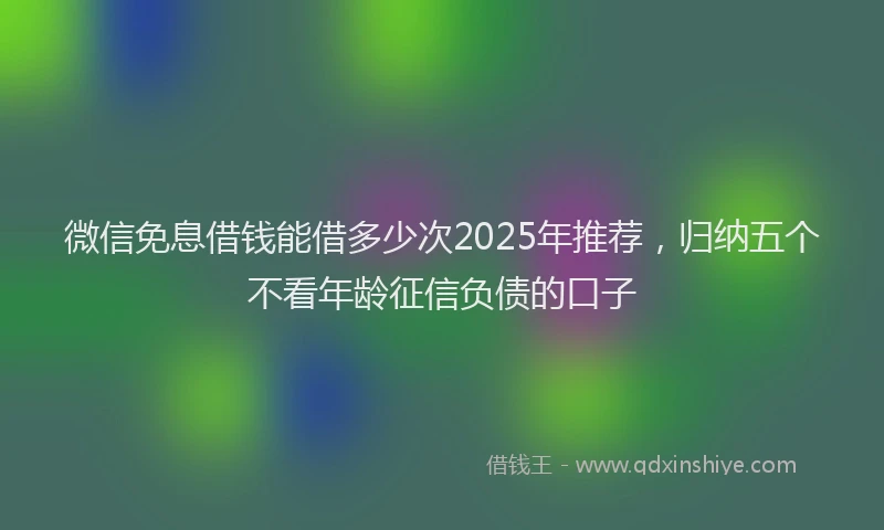 微信免息借钱能借多少次2025年推荐，归纳五个不看年龄征信负债的口子