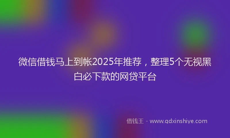 微信借钱马上到帐2025年推荐，整理5个无视黑白必下款的网贷平台