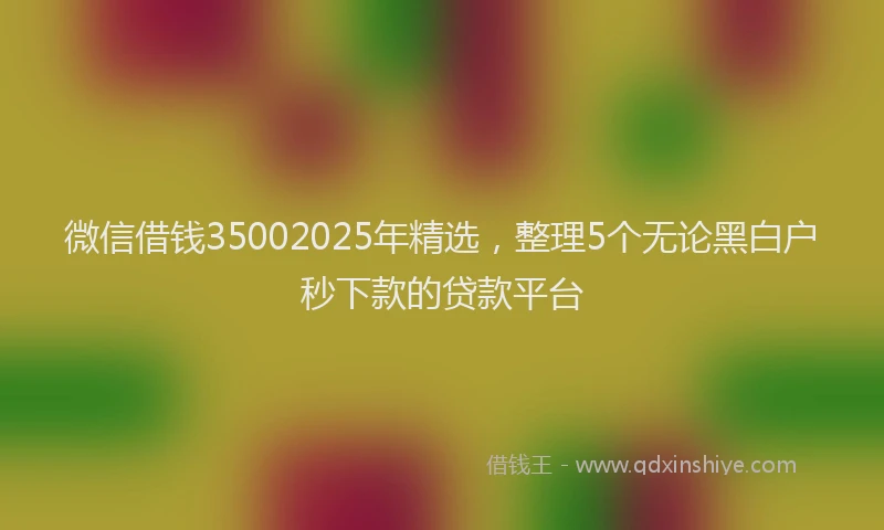 微信借钱35002025年精选，整理5个无论黑白户秒下款的贷款平台