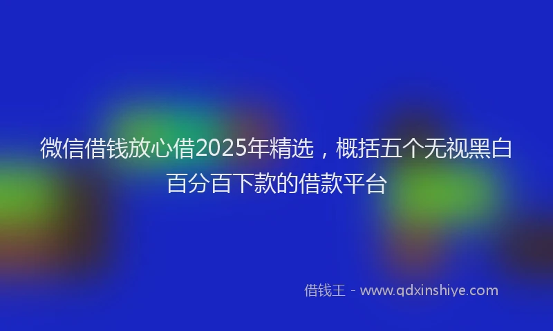 微信借钱放心借2025年精选，概括五个无视黑白百分百下款的借款平台