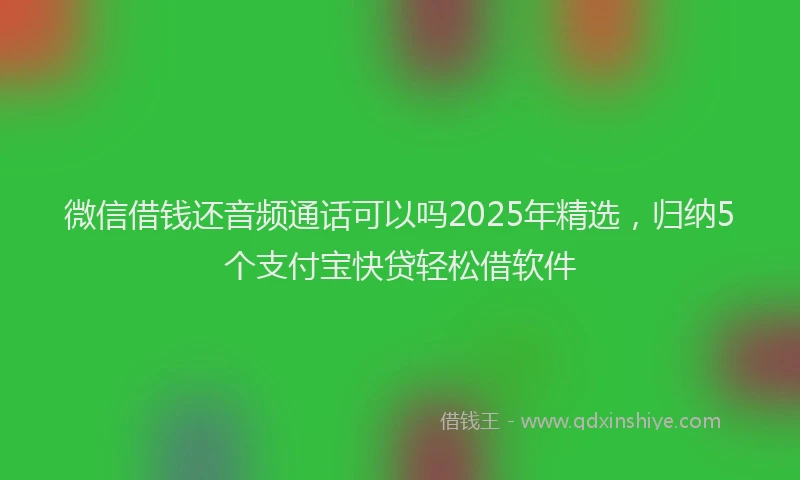 微信借钱还音频通话可以吗2025年精选，归纳5个支付宝快贷轻松借软件