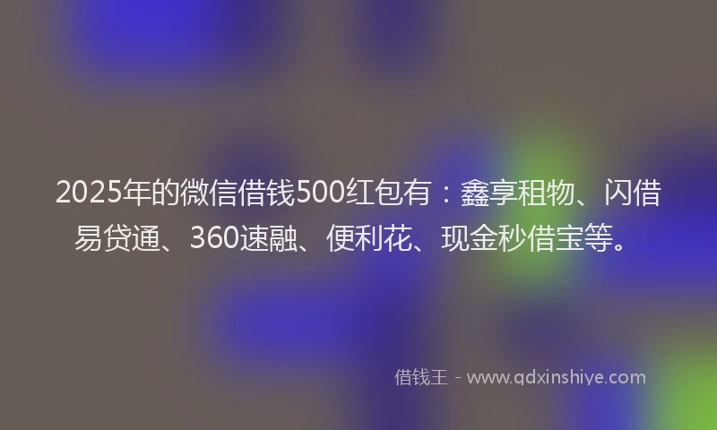 2025年的微信借钱500红包有：鑫享租物、闪借易贷通、360速融、便利花、现金秒借宝等。